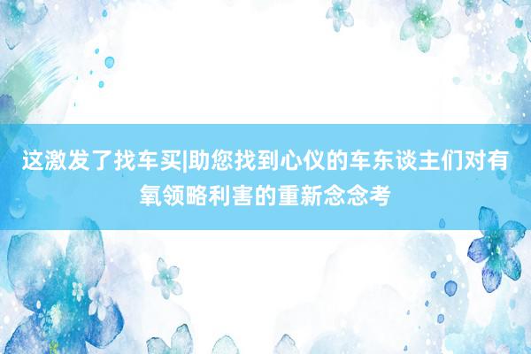这激发了找车买|助您找到心仪的车东谈主们对有氧领略利害的重新念念考