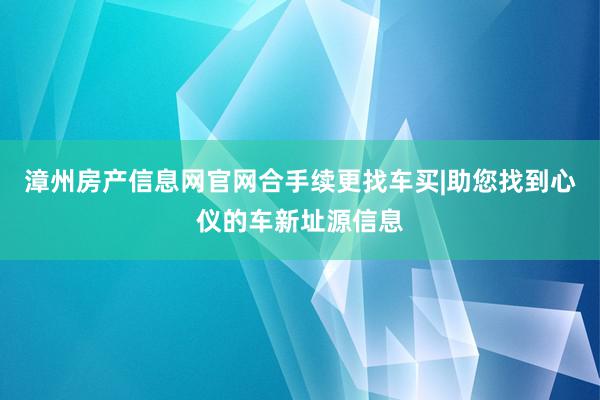 漳州房产信息网官网合手续更找车买|助您找到心仪的车新址源信息