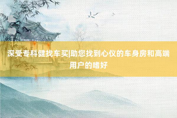 深受专科健找车买|助您找到心仪的车身房和高端用户的嗜好