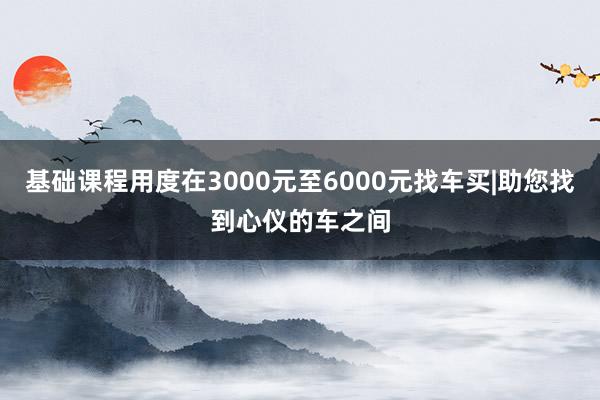 基础课程用度在3000元至6000元找车买|助您找到心仪的车之间
