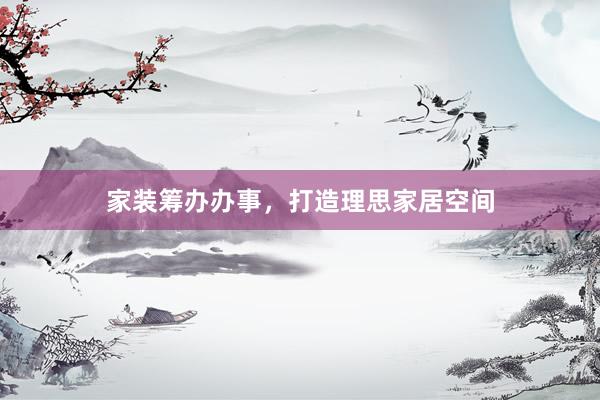 家装筹办办事，打造理思家居空间