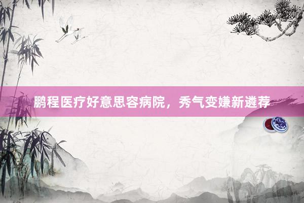 鹏程医疗好意思容病院，秀气变嫌新遴荐